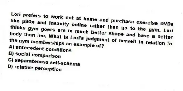 Lori prefers to work out at home and purchase exercise DVDs like p90x and Insanity online rather than go to the gym. Lori thinks gym goers are in much better shape and have a better body than her. What is Lori's judgment of herself in relation to the gym memberships an example of?
A) antecedent conditions
B) social comparison
C) separateness self-schema
D) relative perception