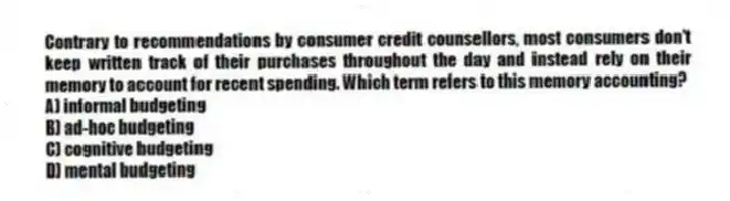 Contrary to recommendations by consumer credit counsellors, most consumers don't keep written track of their purchases throughout the day and instead rely on their memory to account for recent spending. Which term refers to this memory accounting?
A) informal budgeting
B) ad-hoc budgeting
C) cognitive budgeting
D) mental budgeting