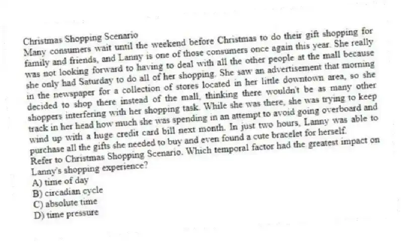 Christmas Shopping Scenario
Many consumers wait until the weekend before Christmas to do their gift shopping for family and friends, and Lanny is one of those consumers once again this year. She really was not looking forward to having to deal with all the other people at the mall because she only had Saturday to do all of her shopping. She saw an advertisement that morning in the newspaper for a collection of stores located in her little downtown area, so she decided to shop there instead of the mall, thinking there wouldn't be as many other shoppers interfering with her shopping task. While she was there, she was trying to keep track in her head how much she was spending in an attempt to avoid going overboard and wind up with a huge credit card bill next month. In just two hours, Lanny was able to purchase all the gifts she needed to buy and even found a cute bracelet for herself.
-Refer to Christmas Shopping Scenario. Which temporal factor had the greatest impact on Lanny's shopping experience?
A) time of day
B) circadian cycle
C) absolute time
D) time pressure
