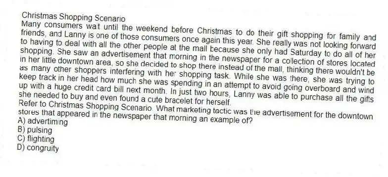 Christmas Shopping Scenario
Many consumers wait until the weekend before Christmas to do their gift shopping for family and friends, and Lanny is one of those consumers once again this year. She really was not looking forward to having to deal with all the other people at the mall because she only had Saturday to do all of her shopping. She saw an advertisement that morning in the newspaper for a collection of stores located in her little downtown area, so she decided to shop there instead of the mall, thinking there wouldn't be as many other shoppers interfering with her shopping task. While she was there, she was trying to keep track in her head how much she was spending in an attempt to avoid going overboard and wind up with a huge credit card bill next month. In just two hours, Lanny was able to purchase all the gifts she needed to buy and even found a cute bracelet for herself.
-Refer to Christmas Shopping Scenario. What marketing tactic was the advertisement for the downtown stores that appeared in the newspaper that morning an example of?
A) advertiming
B) pulsing
C) flighting
D) congruity