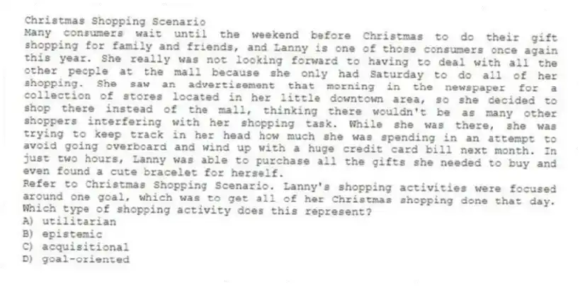 Christmas Shopping Scenario
Many consumers wait until the weekend before Christmas to do their gift shopping for family and friends, and Lanny is one of those consumers once again this year. She really was not looking forward to having to deal with all the other people at the mall because she only had Saturday to do all of her shopping. She saw an advertisement that morning in the newspaper for a collection of stores located in her little downtown area, so she decided to shop there instead of the mall, thinking there wouldn't be as many other shoppers interfering with her shopping task. While she was there, she was trying to keep track in her head how much she was spending in an attempt to avoid going overboard and wind up with a huge credit card bill next month. In just two hours, Lanny was able to purchase all the gifts she needed to buy and even found a cute bracelet for herself.
-Refer to Christmas Shopping Scenario. Lanny's shopping activities were focused around one goal, which was to get all of her Christmas shopping done that day. Which type of shopping activity does this represent?
A) utilitarian
B) epistemic
C) acquisitional
D) goal-oriented