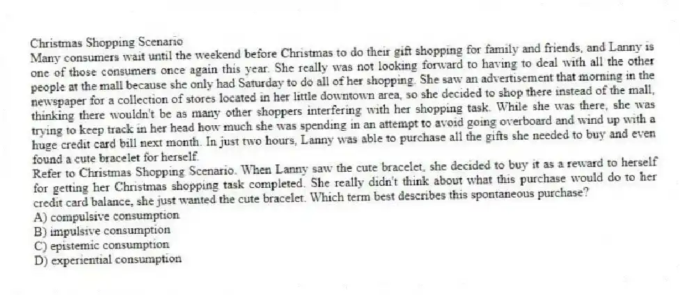 Christmas Shopping Scenario
Many consumers wait until the weekend before Christmas to do their gift shopping for family and friends, and Lanny is one of those consumers once again this year. She really was not looking forward to having to deal with all the other people at the mall because she only had Saturday to do all of her shopping. She saw an advertisement that morning in the newspaper for a collection of stores located in her little downtown area, so she decided to shop there instead of the mall, thinking there wouldn't be as many other shoppers interfering with her shopping task. While she was there, she was trying to keep track in her head how much she was spending in an attempt to avoid going overboard and wind up with a huge credit card bill next month. In just two hours, Lanny was able to purchase all the gifts she needed to buy and even found a cute bracelet for herself.
-Refer to Christmas Shopping Scenario. When Lanny saw the cute bracelet, she decided to buy it as a reward to herself for getting her Christmas shopping task completed. She really didn't think about what this purchase would do to her credit card balance, she just wanted the cute bracelet. Which term best describes this spontaneous purchase?
A) compulsive consumption
B) impulsive consumption
C) epistemic consumption
D) experiential consumption