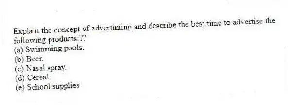 Explain the concept of advertiming and describe the best time to advertise the following products:??
(a) Swimming pools.
(b) Beer.
(c) Nasal spray.
(d) Cereal.
(e) School supplies