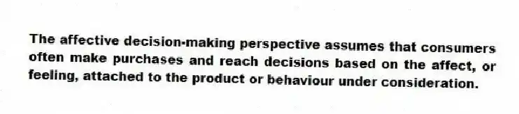 The affective decision-making perspective assumes that consumers often make purchases and reach decisions based on the affect, or feeling, attached to the product or behaviour under consideration.