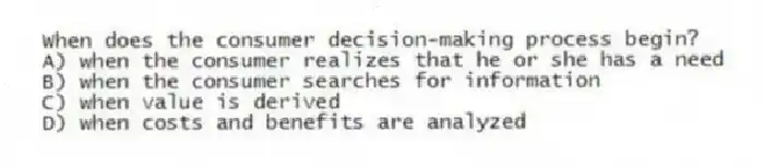 When does the consumer decision-making process begin?
A) when the consumer realizes that he or she has a need
B) when the consumer searches for information
C) when value is derived
D) when costs and benefits are analyzed