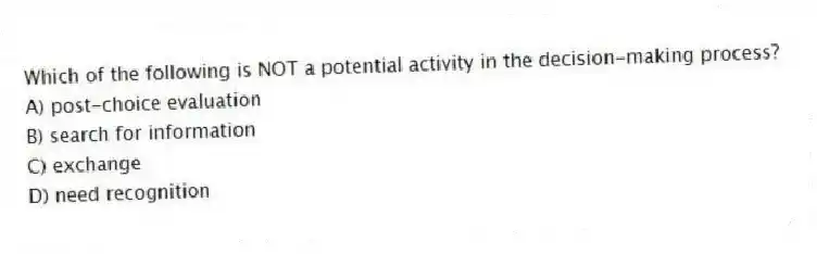 Which of the following is NOT a potential activity in the decision-making process?
A) post-choice evaluation
B) search for information
C) exchange
D) need recognition