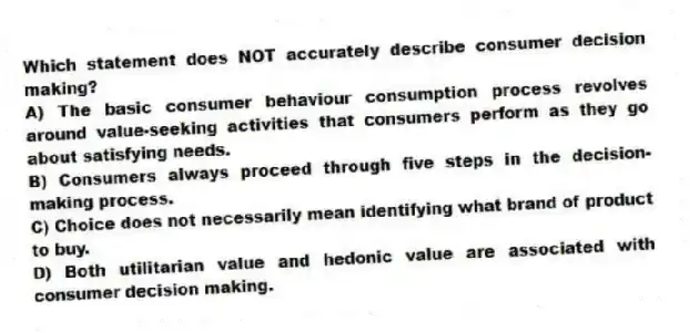 Which statement does NOT accurately describe consumer decision making?
A) The basic consumer behaviour consumption process revolves around value-seeking activities that consumers perform as they go about satisfying needs.
B) Consumers always proceed through five steps in the decision-making process.
C) Choice does not necessarily mean identifying what brand of product to buy.
D) Both utilitarian value and hedonic value are associated with consumer decision making.