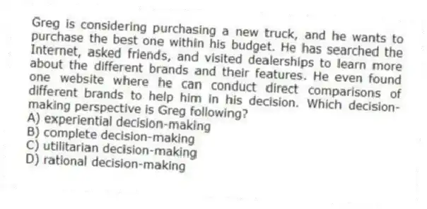 Greg is considering purchasing a new truck, and he wants to purchase the best one within his budget. He has searched the Internet, asked friends, and visited dealerships to learn more about the different brands and their features. He even found one website where he can conduct direct comparisons of different brands to help him in his decision. Which decision-making perspective is Greg following?
A) experiential decision-making
B) complete decision-making
C) utilitarian decision-making
D) rational decision-making