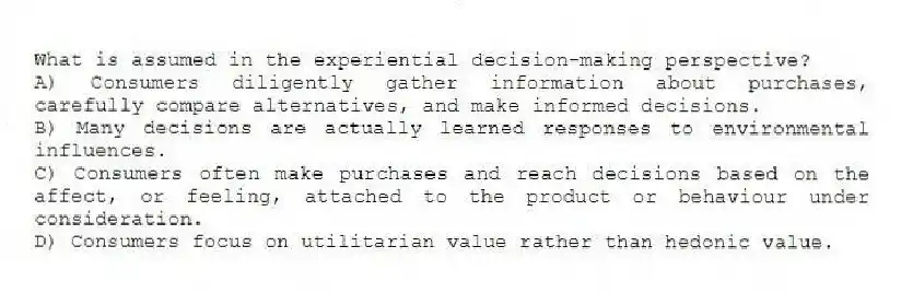 What is assumed in the experiential decision-making perspective?
A) Consumers diligently gather information about purchases, carefully compare alternatives, and make informed decisions.
B) Many decisions are actually learned responses to environmental influences.
C) Consumers often make purchases and reach decisions based on the affect, or feeling, attached to the product or behaviour under consideration.
D) Consumers focus on utilitarian value rather than hedonic value.