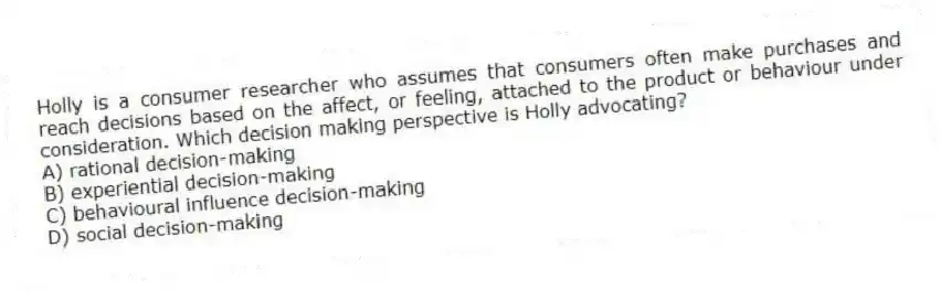 Holly is a consumer researcher who assumes that consumers often make purchases and reach decisions based on the affect, or feeling, attached to the product or behaviour under consideration. Which decision making perspective is Holly advocating?
A) rational decision-making
B) experiential decision-making
C) behavioural influence decision-making
D) social decision-making
