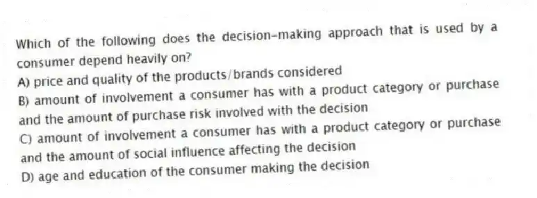 Which of the following does the decision-making approach that is used by a consumer depend heavily on?
A) price and quality of the products/brands considered
B) amount of involvement a consumer has with a product category or purchase and the amount of purchase risk involved with the decision
C) amount of involvement a consumer has with a product category or purchase and the amount of social influence affecting the decision
D) age and education of the consumer making the decision