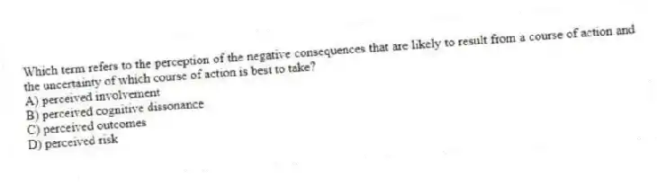 Which term refers to the perception of the negative consequences that are likely to result from a course of action and the uncertainty of which course of action is best to take?
A) perceived involvement
B) perceived cognitive dissonance
C) perceived outcomes
D) perceived risk