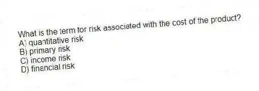 What is the term for risk associated with the cost of the product?
A) quantitative risk
B) primary risk
C) income risk
D) financial risk