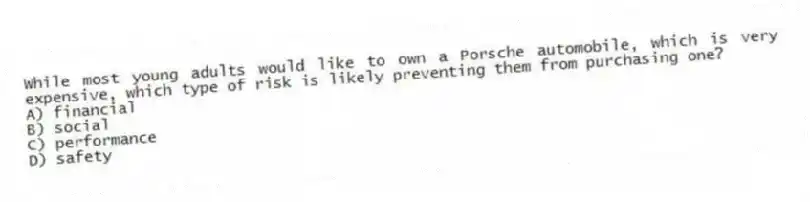 While most young adults would like to own a Porsche automobile, which is very expensive, which type of risk is likely preventing them from purchasing one?
A) financial
B) social
C) performance
D) safety