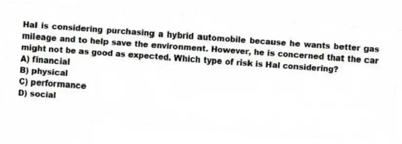 Hal is considering purchasing a hybrid automobile because he wants better gas mileage and to help save the environment. However, he is concerned that the car might not be as good as expected. Which type of risk is Hal considering?
A) financial
B) physical
C) performance
D) social