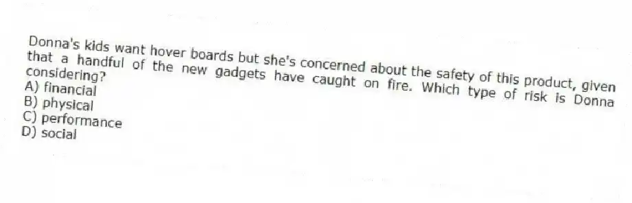 Donna's kids want hover boards but she's concerned about the safety of this product, given that a handful of the new gadgets have caught on fire. Which type of risk is Donna considering?
A) financial
B) physical
C) performance
D) social