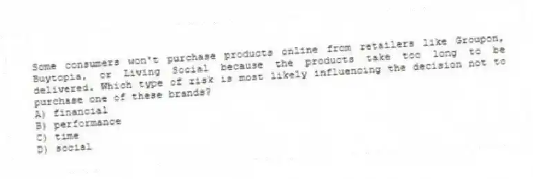 Some consumers won't purchase products online from retailers like Groupon, Buytopia, or Living Social because the products take too long to be delivered. Which type of risk is most likely influencing the decision not to purchase one of these brands?
A) financial
B) performance
C) time
D) social