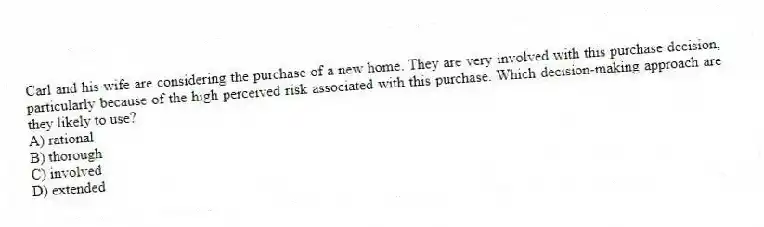 Carl and his wife are considering the purchase of a new home. They are very involved with this purchase decision, particularly because of the high perceived risk associated with this purchase. Which decision-making approach are they likely to use?
A) rational
B) thorough
C) involved
D) extended