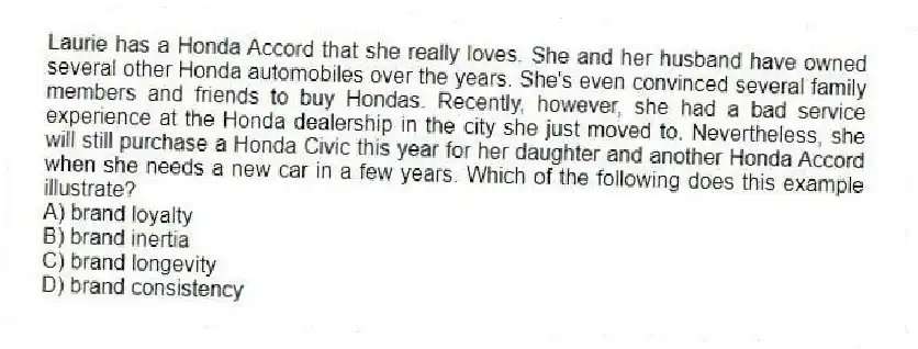 Laurie has a Honda Accord that she really loves. She and her husband have owned several other Honda automobiles over the years. She's even convinced several family members and friends to buy Hondas. Recently, however, she had a bad service experience at the Honda dealership in the city she just moved to. Nevertheless, she will still purchase a Honda Civic this year for her daughter and another Honda Accord when she needs a new car in a few years. Which of the following does this example illustrate?
A) brand loyalty
B) brand inertia
C) brand longevity
D) brand consistency