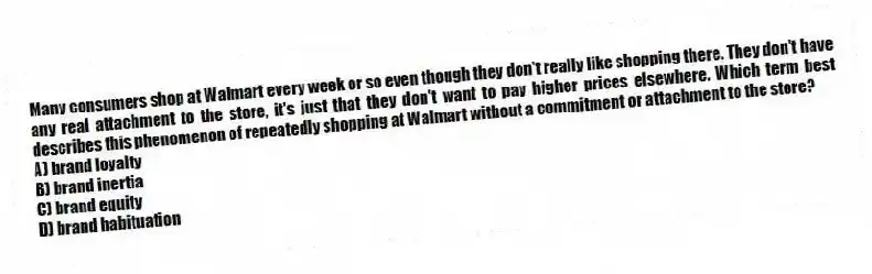 Many consumers shop at Walmart every week or so even though they don't really like shopping there. They don't have any real attachment to the store, it's just that they don't want to pay higher prices elsewhere. Which term best describes this phenomenon of repeatedly shopping at Walmart without a commitment or attachment to the store?
A) brand loyalty
B) brand inertia
C) brand equity
D) brand habituation