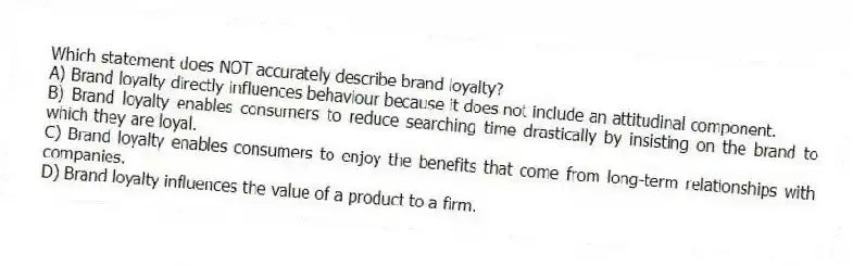 Which statement does NOT accurately describe brand loyalty?
A) Brand loyalty directly influences behaviour because it does not include an attitudinal component.
B) Brand loyalty enables consumers to reduce searching time drastically by insisting on the brand to which they are loyal.
C) Brand loyalty enables consumers to enjoy the benefits that come from long-term relationships with companies.
D) Brand loyalty influences the value of a product to a firm.
