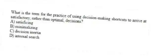 What is the term for the practice of using decision-making shortcuts to arrive at satisfactory, rather than optimal, decisions?
A) satisficing
B) minimalizing
C) decision inertia
D) internal search