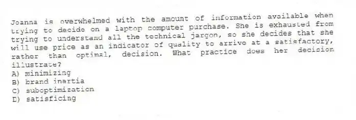 Joanna is overwhelmed with the amount of information available when trying to decide on a laptop computer purchase. She is exhausted from trying to understand all the technical jargon, so she decides that she will use price as an indicator of quality to arrive at a satisfactory, rather than optimal, decision. What practice does her decision illustrate?
A) minimizing
B) brand inertia
C) suboptimization
D) satisficing