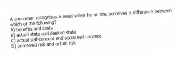 A consumer recognizes a need when he or she perceives a difference between which of the following?
A) benefits and costs
B) actual state and desired state
C) actual self-concept and social self-concept
D) perceived risk and actual risk