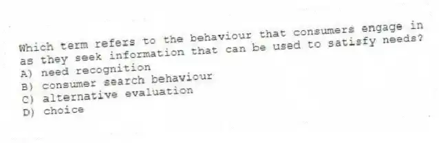 Which term refers to the behaviour that consumers engage in as they seek information that can be used to satisfy needs?
A) need recognition
B) consumer search behaviour
C) alternative evaluation
D) choice