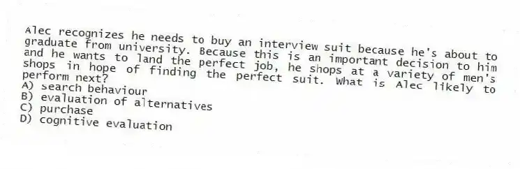 Alec recognizes he needs to buy an interview suit because he's about to graduate from university. Because this is an important decision to him and he wants to land the perfect job, he shops at a variety of men's shops in hope of finding the perfect suit. What is Alec likely to perform next?
A) search behaviour
B) evaluation of alternatives
C) purchase
D) cognitive evaluation