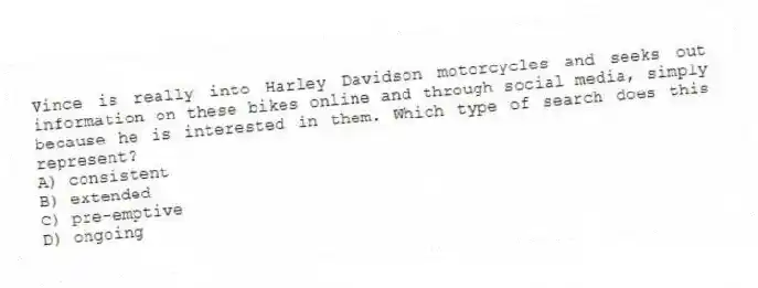 Vince is really into Harley Davidson motorcycles and seeks out information on these bikes online and through social media, simply because he is interested in them. Which type of search does this represent?
A) consistent
B) extended
C) pre-emptive
D) ongoing