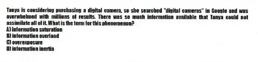 Tanya is considering purchasing a digital camera, so she searched "digital cameras" in Google and was overwhelmed with millions of results. There was so much information available that Tanya could not assimilate all of it. What is the term for this phenomenon?
A) information saturation
B) information overload
C) overexposure
D) information inertia