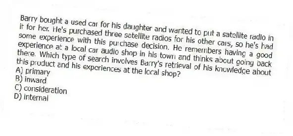 Barry bought a used car for his daughter and wanted to put a satellite radio in it for her. He's purchased three satellite radios for his other cars, so he's had some experience with this purchase decision. He remembers having a good experience at a local car audio shop in his town and thinks about going back there. Which type of search involves Barry's retrieval of his knowledge about this product and his experiences at the local shop?
A) primary
B) inward
C) consideration
D) internal