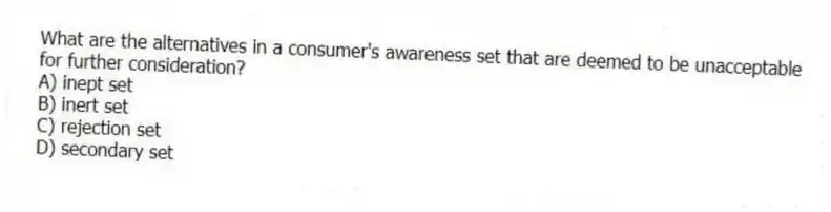 What are the alternatives in a consumer's awareness set that are deemed to be unacceptable for further consideration?
A) inept set
B) inert set
C) rejection set
D) secondary set