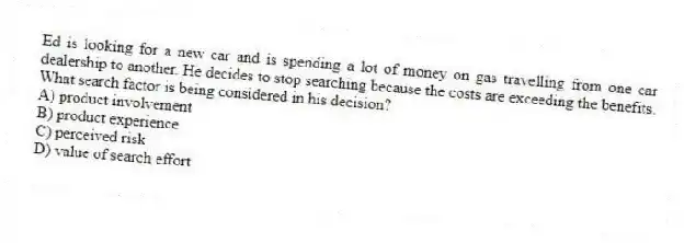 Ed is looking for a new car and is spending a lot of money on gas travelling from one car dealership to another. He decides to stop searching because the costs are exceeding the benefits. What search factor is being considered in his decision?
A) product involvement
B) product experience
C) perceived risk
D) value of search effort