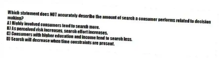 Which statement does NOT accurately describe the amount of search a consumer performs related to decision making?
A) Highly involved consumers tend to search more.
B) As perceived risk increases, search effort increases.
C) Consumers with higher education and income tend to search less.
D) Search will decrease when time constraints are present.