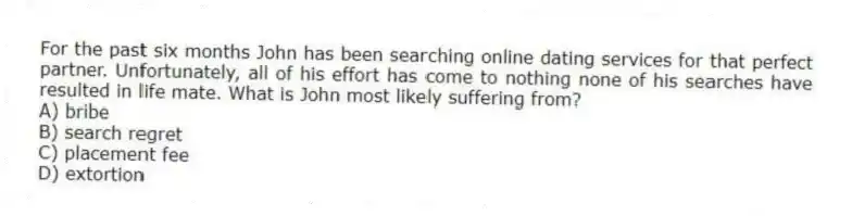 For the past six months John has been searching online dating services for that perfect partner. Unfortunately, all of his effort has come to nothing none of his searches have resulted in life mate. What is John most likely suffering from?
A) bribe
B) search regret
C) placement fee
D) extortion