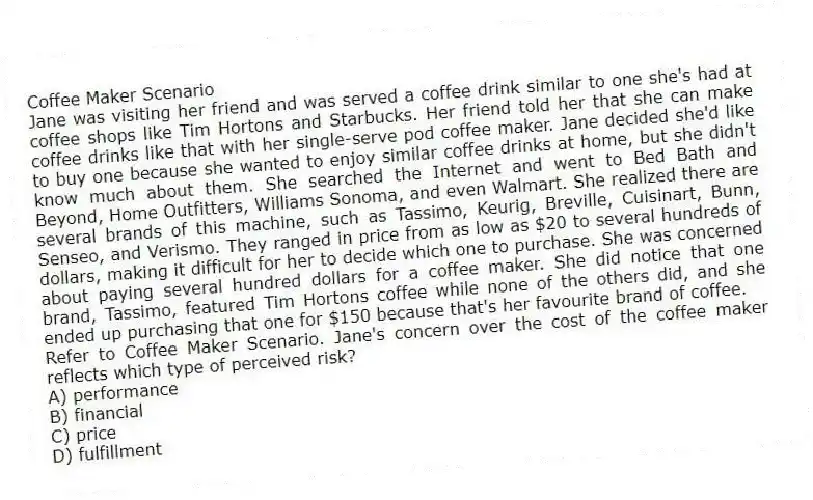 Coffee Maker Scenario
Jane was visiting her friend and was served a coffee drink similar to one she's had at coffee shops like Tim Hortons and Starbucks. Her friend told her that she can make coffee drinks like that with her single-serve pod coffee maker. Jane decided she'd like to buy one because she wanted to enjoy similar coffee drinks at home, but she didn't know much about them. She searched the Internet and went to Bed Bath and Beyond, Home Outfitters, Williams Sonoma, and even Walmart. She realized there are several brands of this machine, such as Tassimo, Keurig, Breville, Cuisinart, Bunn, Senseo, and Verismo. They ranged in price from as low as $20 to several hundreds of dollars, making it difficult for her to decide which one to purchase. She was concerned about paying several hundred dollars for a coffee maker. She did notice that one brand, Tassimo, featured Tim Hortons coffee while none of the others did, and she ended up purchasing that one for $150 because that's her favourite brand of coffee.
-Refer to Coffee Maker Scenario. Jane's concern over the cost of the coffee maker reflects which type of perceived risk?
A) performance
B) financial
C) price
D) fulfillment