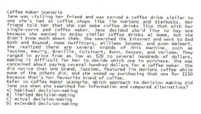 Coffee Maker Scenario
Jane was visiting her friend and was served a coffee drink similar to one she's had at coffee shops like Tim Hortons and Starbucks. Her friend told her that she can make coffee drinks like that with her single-serve pod coffee maker. Jane decided she'd like to buy one because she wanted to enjoy similar coffee drinks at home, but she didn't know much about them. She searched the Internet and went to Bed Bath and Beyond, Home Outfitters, Williams Sonoma, and even Walmart. She realized there are several brands of this machine, such as Tassimo, Keurig, Breville, Cuisinart, Bunn, Senseo, and Verismo. They ranged in price from as low as $20 to several hundreds of dollars, making it difficult for her to decide which one to purchase. She was concerned about paying several hundred dollars for a coffee maker. She did notice that one brand, Tassimo, featured Tim Hortons coffee while none of the others did, and she ended up purchasing that one for $150 because that's her favourite brand of coffee.
-Refer to Coffee Maker Scenario. Which approach to decision making did Jane use when she searched for information and compared alternatives?
A) habitual decision-making
B) limited decision-making
C) actual decision-making
D) extended decision-making