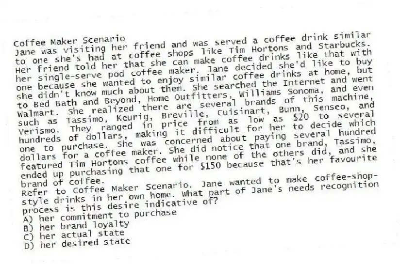 Coffee Maker Scenario
Jane was visiting her friend and was served a coffee drink similar to one she's had at coffee shops like Tim Hortons and Starbucks. Her friend told her that she can make coffee drinks like that with her single-serve pod coffee maker. Jane decided she'd like to buy one because she wanted to enjoy similar coffee drinks at home, but she didn't know much about them. She searched the Internet and went to Bed Bath and Beyond, Home Outfitters, Williams Sonoma, and even Walmart. She realized there are several brands of this machine, such as Tassimo, Keurig, Breville, Cuisinart, Bunn, Senseo, and Verismo. They ranged in price from as low as $20 to several hundreds of dollars, making it difficult for her to decide which one to purchase. She was concerned about paying several hundred dollars for a coffee maker. She did notice that one brand, Tassimo, featured Tim Hortons coffee while none of the others did, and she ended up purchasing that one for $150 because that's her favourite brand of coffee.
-Refer to Coffee Maker Scenario. Jane wanted to make coffee-shop-style drinks in her own home. What part of Jane's needs recognition process is this desire indicative of?
A) her commitment to purchase
B) her brand loyalty
C) her actual state
D) her desired state