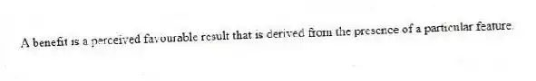 A benefit is a perceived favourable result that is derived from the presence of a particular feature.
