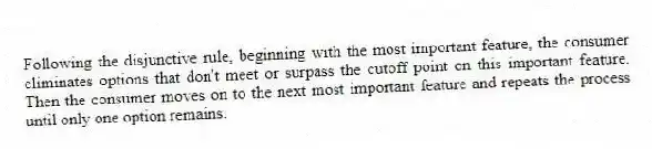 Following the disjunctive rule, beginning with the most important feature, the consumer eliminates options that don't meet or surpass the cutoff point on this important feature. Then the consumer moves on to the next most important feature and repeats the process until only one option remains.