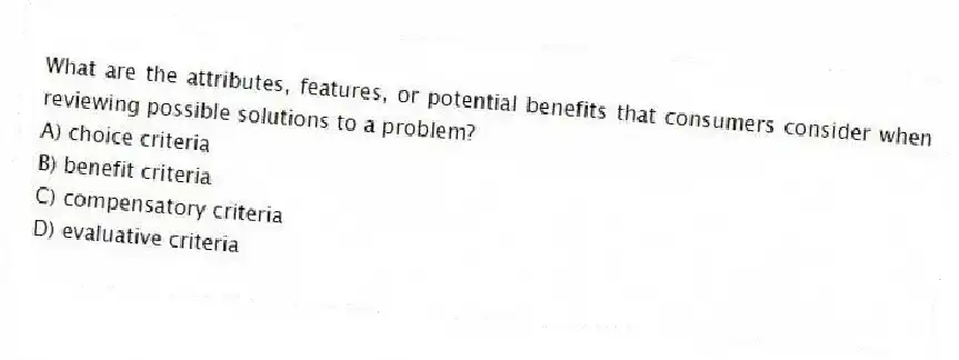 What are the attributes, features, or potential benefits that consumers consider when reviewing possible solutions to a problem?
A) choice criteria
B) benefit criteria
C) compensatory criteria
D) evaluative criteria