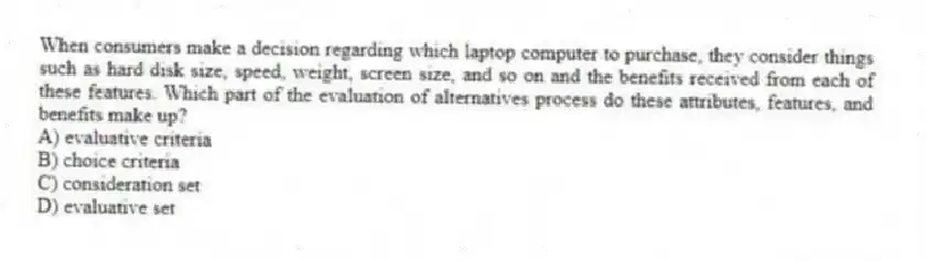 When consumers make a decision regarding which laptop computer to purchase, they consider things such as hard disk size, speed, weight, screen size, and so on and the benefits received from each of these features. Which part of the evaluation of alternatives process do these attributes, features, and benefits make up?
A) evaluative criteria
B) choice criteria
C) consideration set
D) evaluative set