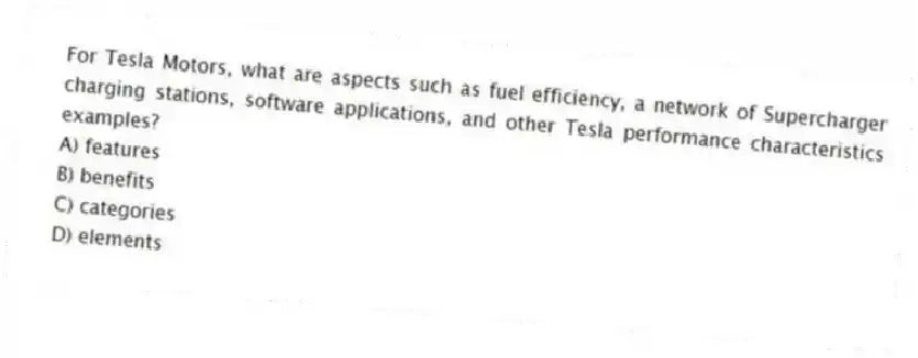 For Tesla Motors, what are aspects such as fuel efficiency, a network of Supercharger charging stations, software applications, and other Tesla performance characteristics examples?
A) features
B) benefits
C) categories
D) elements