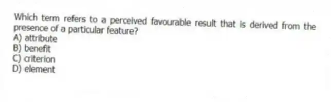 Which term refers to a perceived favourable result that is derived from the presence of a particular feature?
A) attribute
B) benefit
C) criterion
D) element