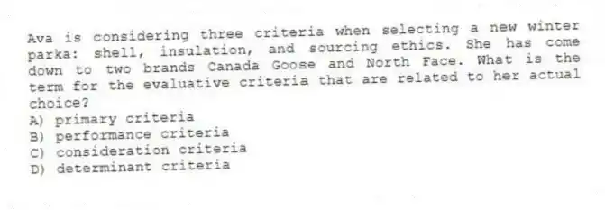 Ava is considering three criteria when selecting a new winter parka: shell, insulation, and sourcing ethics. She has come down to two brands Canada Goose and North Face. What is the term for the evaluative criteria that are related to her actual choice?
A) primary criteria
B) performance criteria
C) consideration criteria
D) determinant criteria