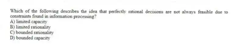 Which of the following describes the idea that perfectly rational decisions are not always feasible due to constraints found in information processing?
A) limited capacity
B) limited rationality
C) bounded rationality
D) bounded capacity