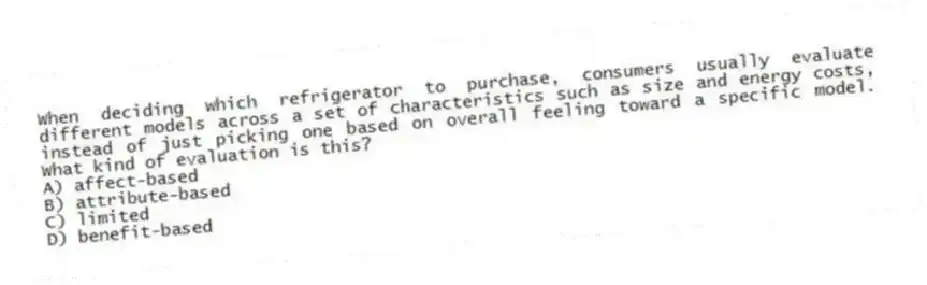 When deciding which refrigerator to purchase, consumers usually evaluate different models across a set of characteristics such as size and energy costs, instead of just picking one based on overall feeling toward a specific model. What kind of evaluation is this?
A) affect-based
B) attribute-based
C) limited
D) benefit-based