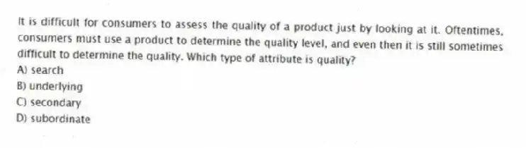 It is difficult for consumers to assess the quality of a product just by looking at it. Oftentimes, consumers must use a product to determine the quality level, and even then it is still sometimes difficult to determine the quality. Which type of attribute is quality?
A) search
B) underlying
C) secondary
D) subordinate